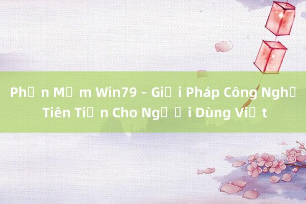 Phần Mềm Win79 – Giải Pháp Công Nghệ Tiên Tiến Cho Người Dùng Việt