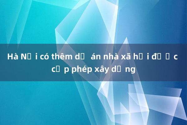 Hà Nội có thêm dự án nhà xã hội được cấp phép xây dựng