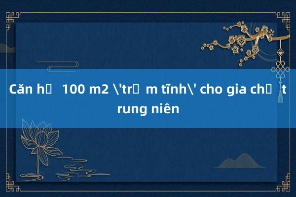 Căn hộ 100 m2 'trầm tĩnh' cho gia chủ trung niên