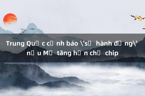 Trung Quốc cảnh báo 'sẽ hành động' nếu Mỹ tăng hạn chế chip