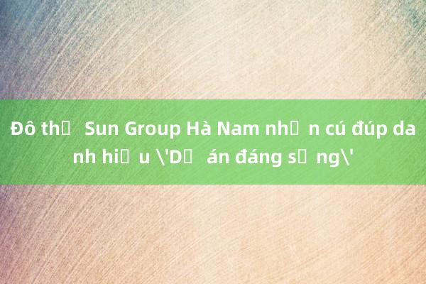 Đô thị Sun Group Hà Nam nhận cú đúp danh hiệu 'Dự án đáng sống'