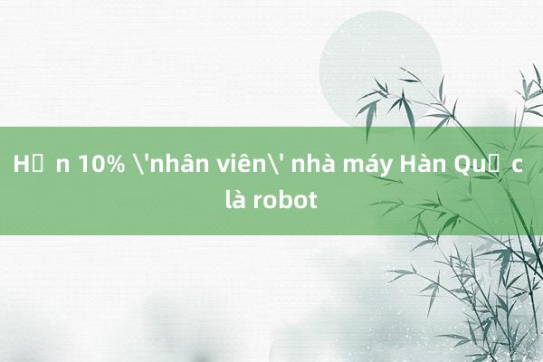 Hơn 10% 'nhân viên' nhà máy Hàn Quốc là robot