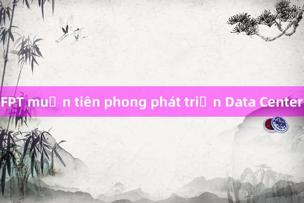 FPT muốn tiên phong phát triển Data Center