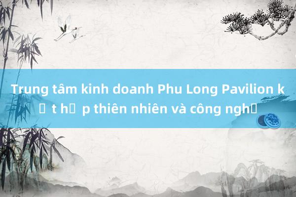 Trung tâm kinh doanh Phu Long Pavilion kết hợp thiên nhiên và công nghệ