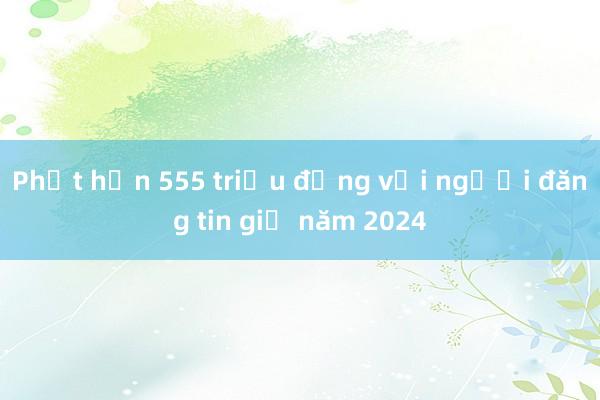 Phạt hơn 555 triệu đồng với người đăng tin giả năm 2024