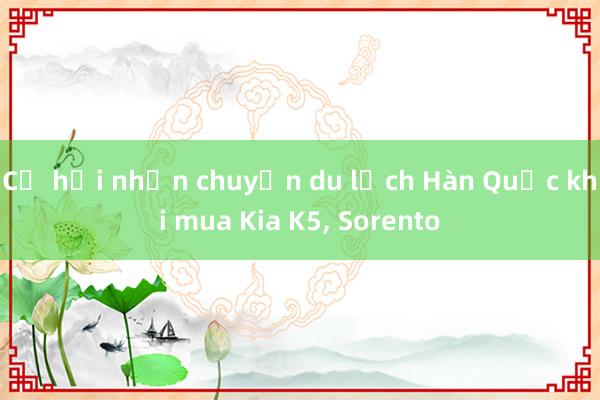 Cơ hội nhận chuyến du lịch Hàn Quốc khi mua Kia K5， Sorento