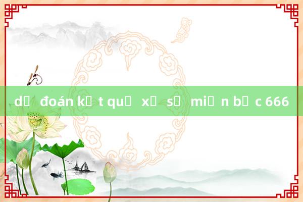 dự đoán kết quả xổ số miền bắc 666