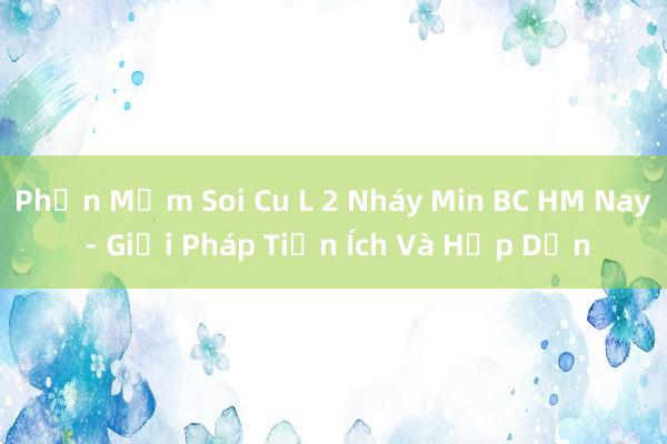 Phần Mềm Soi Cu L 2 Nháy Min BC HM Nay - Giải Pháp Tiện Ích Và Hấp Dẫn