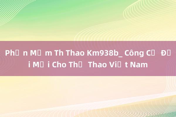 Phần Mềm Th Thao Km938b_ Công Cụ Đổi Mới Cho Thể Thao Việt Nam