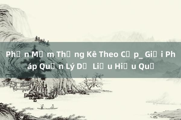 Phần Mềm Thống Kê Theo Cấp_ Giải Pháp Quản Lý Dữ Liệu Hiệu Quả