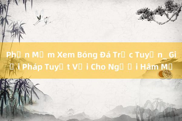 Phần Mềm Xem Bóng Đá Trực Tuyến_ Giải Pháp Tuyệt Vời Cho Người Hâm Mộ