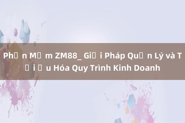 Phần Mềm ZM88_ Giải Pháp Quản Lý và Tối Ưu Hóa Quy Trình Kinh Doanh