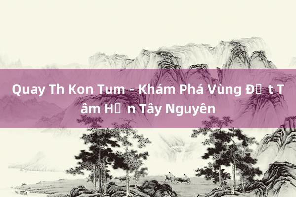 Quay Th Kon Tum - Khám Phá Vùng Đất Tâm Hồn Tây Nguyên