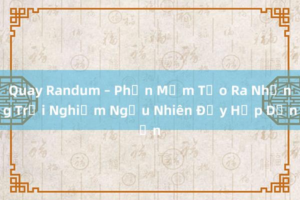 Quay Randum – Phần Mềm Tạo Ra Những Trải Nghiệm Ngẫu Nhiên Đầy Hấp Dẫn