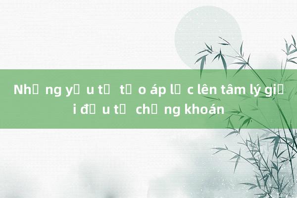 Những yếu tố tạo áp lực lên tâm lý giới đầu tư chứng khoán