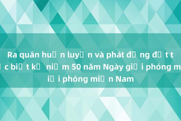 Ra quân huấn luyện và phát động đợt thi đua đặc biệt kỷ niệm 50 năm Ngày giải phóng miền Nam