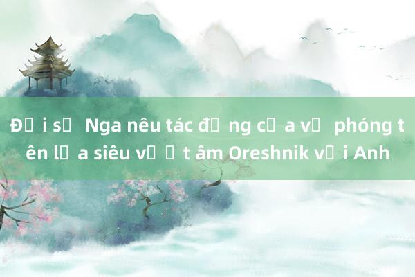 Đại sứ Nga nêu tác động của vụ phóng tên lửa siêu vượt âm Oreshnik với Anh