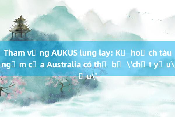 Tham vọng AUKUS lung lay: Kế hoạch tàu ngầm của Australia có thể bị 'chết yểu'