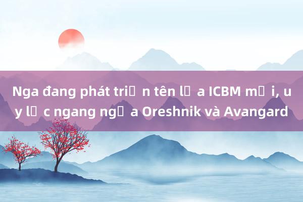 Nga đang phát triển tên lửa ICBM mới， uy lực ngang ngửa Oreshnik và Avangard