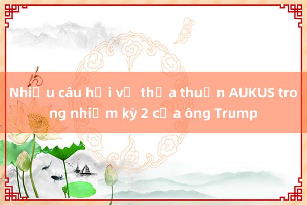 Nhiều câu hỏi về thỏa thuận AUKUS trong nhiệm kỳ 2 của ông Trump