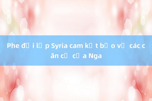 Phe đối lập Syria cam kết bảo vệ các căn cứ của Nga