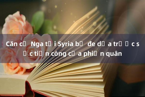 Căn cứ Nga tại Syria bị đe dọa trước sức tiến công của phiến quân