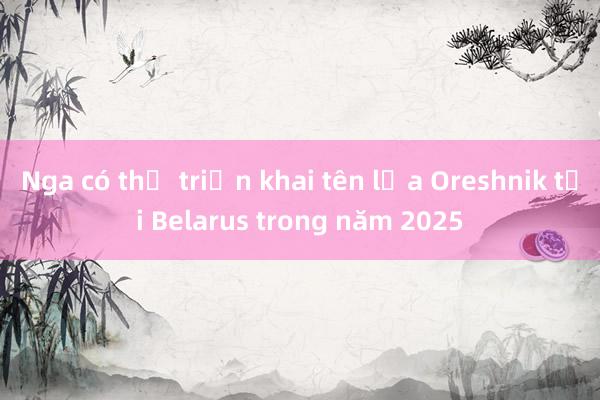 Nga có thể triển khai tên lửa Oreshnik tại Belarus trong năm 2025