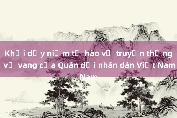 Khơi dậy niềm tự hào về truyền thống vẻ vang của Quân đội nhân dân Việt Nam