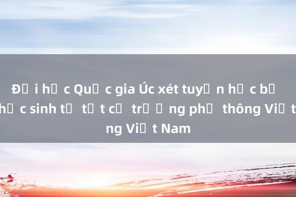 Đại học Quốc gia Úc xét tuyển học bạ của học sinh từ tất cả trường phổ thông Việt Nam