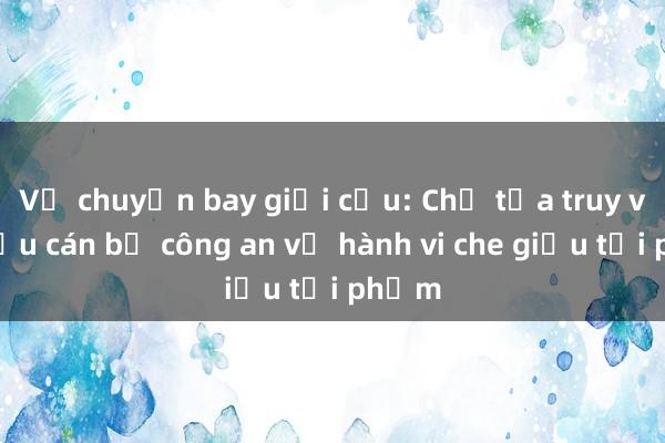 Vụ chuyến bay giải cứu: Chủ tọa truy vấn cựu cán bộ công an về hành vi che giấu tội phạm