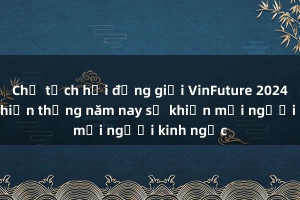 Chủ tịch hội đồng giải VinFuture 2024: Người chiến thắng năm nay sẽ khiến mọi người kinh ngạc