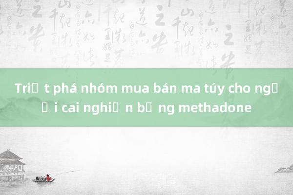 Triệt phá nhóm mua bán ma túy cho người cai nghiện bằng methadone