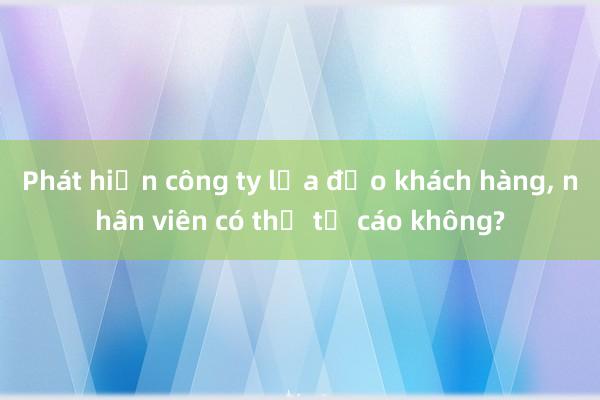 Phát hiện công ty lừa đảo khách hàng， nhân viên có thể tố cáo không?