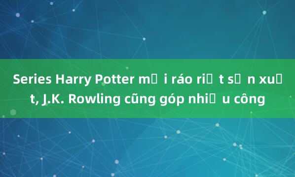 Series Harry Potter mới ráo riết sản xuất， J.K. Rowling cũng góp nhiều công