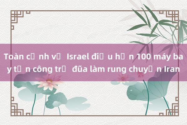 Toàn cảnh vụ Israel điều hơn 100 máy bay tấn công trả đũa làm rung chuyển Iran