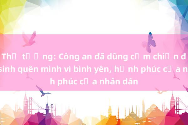 Thủ tướng: Công an đã dũng cảm chiến đấu， hy sinh quên mình vì bình yên， hạnh phúc của nhân dân