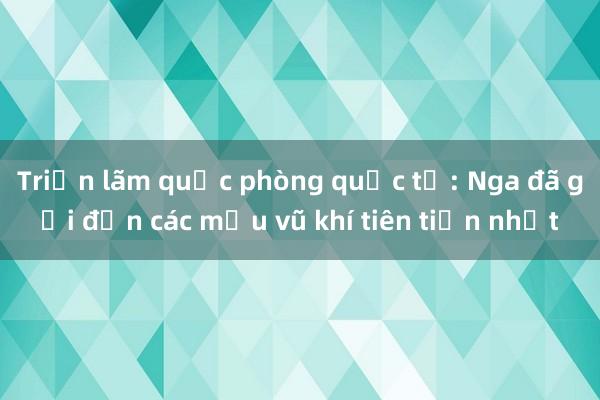 Triển lãm quốc phòng quốc tế: Nga đã gửi đến các mẫu vũ khí tiên tiến nhất