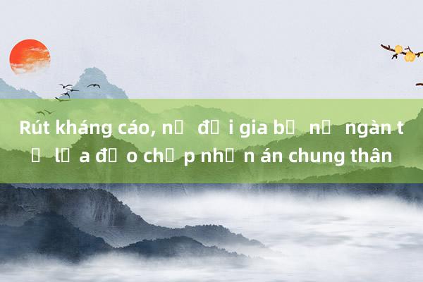 Rút kháng cáo， nữ đại gia bể nợ ngàn tỉ lừa đảo chấp nhận án chung thân