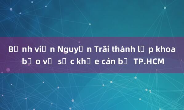 Bệnh viện Nguyễn Trãi thành lập khoa bảo vệ sức khỏe cán bộ TP.HCM