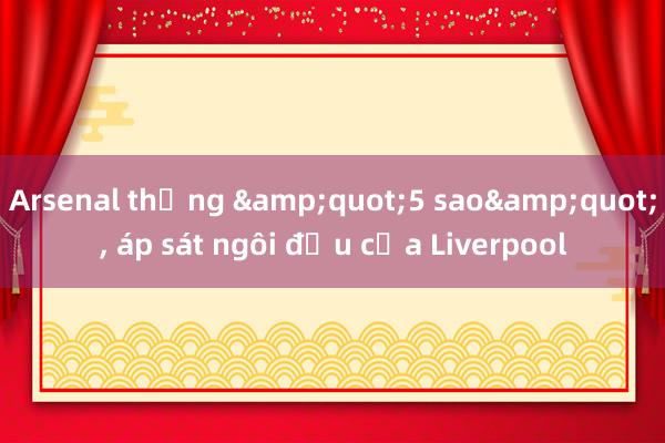 Arsenal thắng &quot;5 sao&quot;， áp sát ngôi đầu của Liverpool