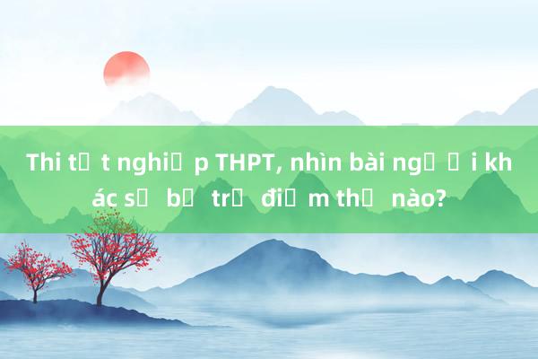 Thi tốt nghiệp THPT， nhìn bài người khác sẽ bị trừ điểm thế nào?