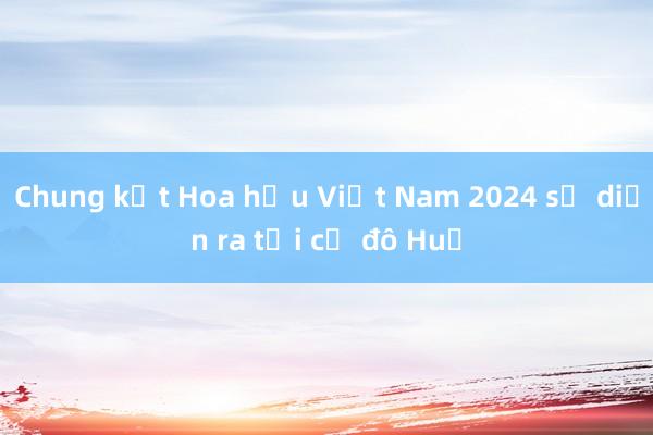 Chung kết Hoa hậu Việt Nam 2024 sẽ diễn ra tại cố đô Huế