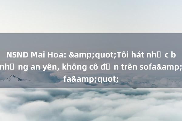 NSND Mai Hoa: &quot;Tôi hát nhạc buồn nhưng an yên， không cô đơn trên sofa&quot;