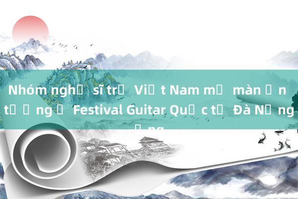 Nhóm nghệ sĩ trẻ Việt Nam mở màn ấn tượng ở Festival Guitar Quốc tế Đà Nẵng