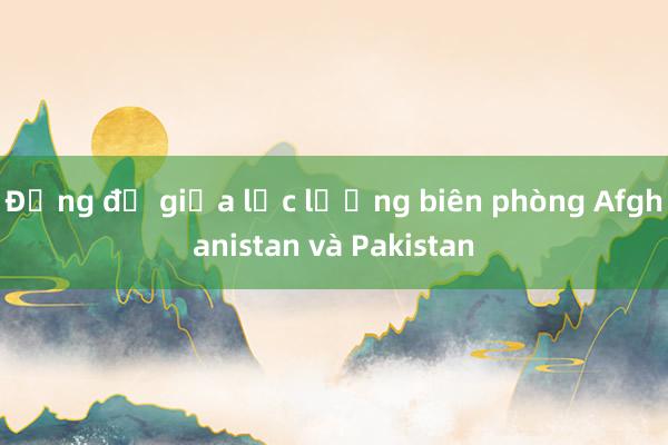 Đụng độ giữa lực lượng biên phòng Afghanistan và Pakistan