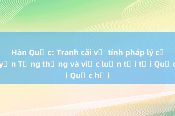 Hàn Quốc: Tranh cãi về tính pháp lý của quyền Tổng thống và việc luận tội tại Quốc hội