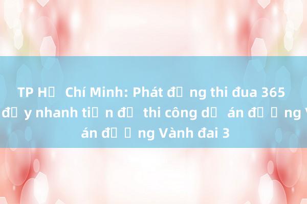 TP Hồ Chí Minh: Phát động thi đua 365 ngày đêm đẩy nhanh tiến độ thi công dự án đường Vành đai 3