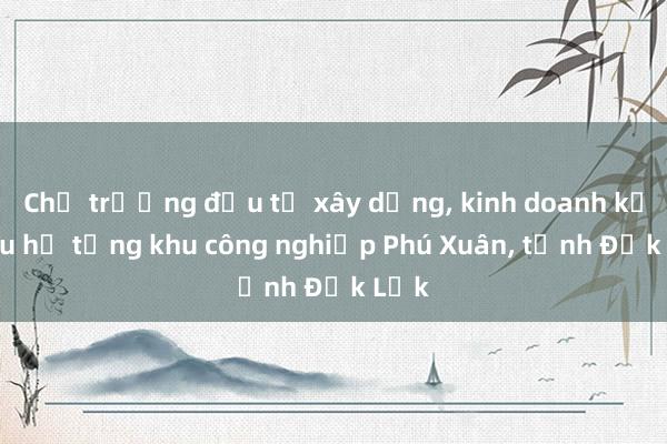 Chủ trương đầu tư xây dựng， kinh doanh kết cấu hạ tầng khu công nghiệp Phú Xuân， tỉnh Đắk Lắk