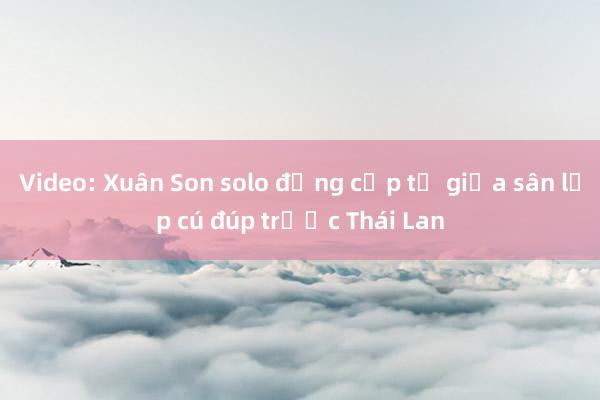 Video: Xuân Son solo đẳng cấp từ giữa sân lập cú đúp trước Thái Lan